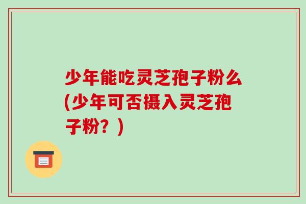 少年能吃灵芝孢子粉么(少年可否摄入灵芝孢子粉?)-第1张图片-破壁灵芝孢子粉研究指南 少年能吃灵芝孢子粉么(少年可否摄入灵芝孢子粉?)-第1张图片-破壁灵芝孢子粉研究指南