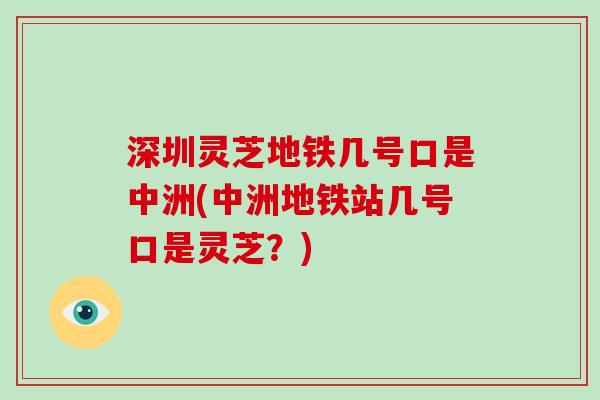 深圳灵芝地铁几号口是中洲(中洲地铁站几号口是灵芝?)-第1张图片-破壁灵芝孢子粉研究指南 深圳灵芝地铁几号口是中洲(中洲地铁站几号口是灵芝?)-第1张图片-破壁灵芝孢子粉研究指南