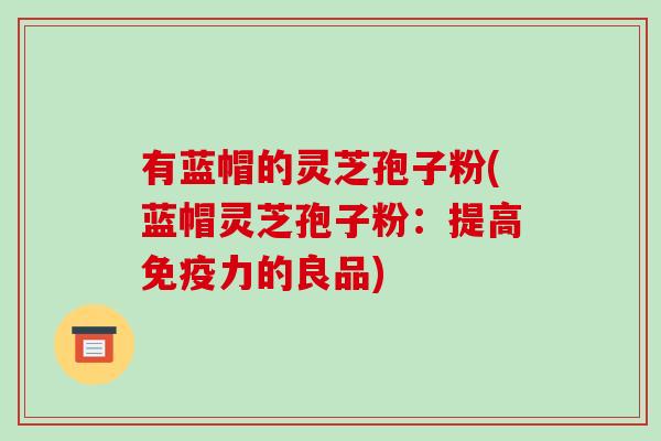 有蓝帽的灵芝孢子粉(蓝帽灵芝孢子粉:提高免疫力的良品)-第1张图片-破壁灵芝孢子粉研究指南 有蓝帽的灵芝孢子粉(蓝帽灵芝孢子粉:提高免疫力的良品)-第1张图片-破壁灵芝孢子粉研究指南
