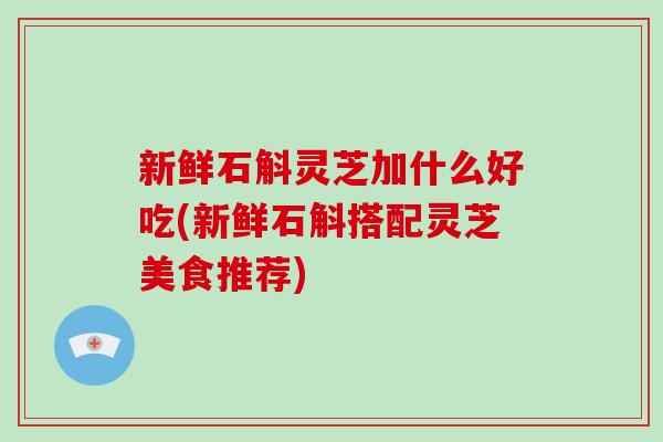 新鲜石斛灵芝加什么好吃(新鲜石斛搭配灵芝美食推荐)-第1张图片-破壁灵芝孢子粉研究指南