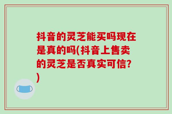 抖音的灵芝能买吗现在是真的吗(抖音上售卖的灵芝是否真实可信?)-第1张图片-破壁灵芝孢子粉研究指南 抖音的灵芝能买吗现在是真的吗(抖音上售卖的灵芝是否真实可信?)-第1张图片-破壁灵芝孢子粉研究指南