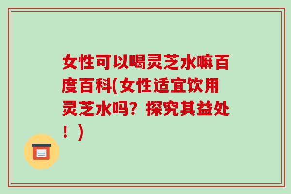 女性可以喝灵芝水嘛百度百科(女性适宜饮用灵芝水吗?探究其益处!)-第1张图片-破壁灵芝孢子粉研究指南 女性可以喝灵芝水嘛百度百科(女性适宜饮用灵芝水吗?探究其益处!)-第1张图片-破壁灵芝孢子粉研究指南