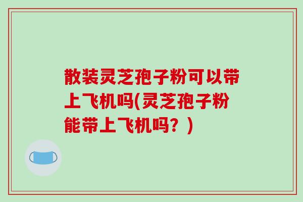 散装灵芝孢子粉可以带上飞机吗(灵芝孢子粉能带上飞机吗?)-第1张图片-破壁灵芝孢子粉研究指南 散装灵芝孢子粉可以带上飞机吗(灵芝孢子粉能带上飞机吗?)-第1张图片-破壁灵芝孢子粉研究指南