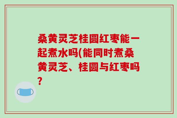 桑黄灵芝桂圆红枣能一起煮水吗(能同时煮桑黄灵芝、桂圆与红枣吗?-第1张图片-破壁灵芝孢子粉研究指南 桑黄灵芝桂圆红枣能一起煮水吗(能同时煮桑黄灵芝、桂圆与红枣吗?-第1张图片-破壁灵芝孢子粉研究指南