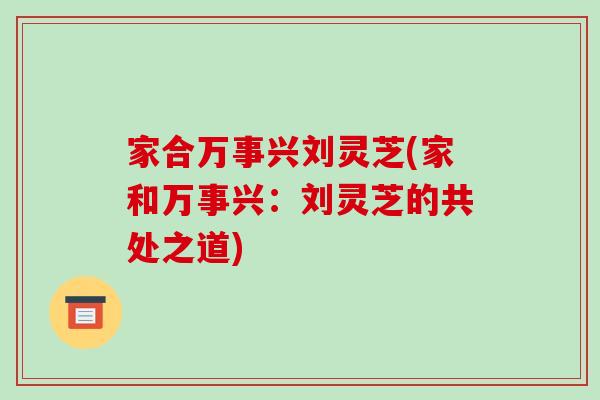家合万事兴刘灵芝(家和万事兴:刘灵芝的共处之道)-第1张图片-破壁灵芝孢子粉研究指南 家合万事兴刘灵芝(家和万事兴:刘灵芝的共处之道)-第1张图片-破壁灵芝孢子粉研究指南