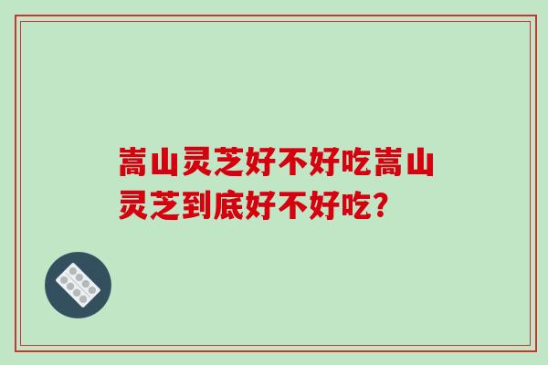 嵩山灵芝好不好吃嵩山灵芝到底好不好吃?-第1张图片-破壁灵芝孢子粉研究指南 嵩山灵芝好不好吃嵩山灵芝到底好不好吃?-第1张图片-破壁灵芝孢子粉研究指南