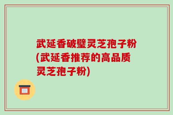 武延香破璧灵芝孢子粉(武延香推荐的高品质灵芝孢子粉)-第1张图片-破壁灵芝孢子粉研究指南 武延香破璧灵芝孢子粉(武延香推荐的高品质灵芝孢子粉)-第1张图片-破壁灵芝孢子粉研究指南