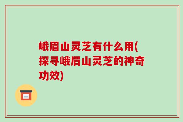峨眉山灵芝有什么用(探寻峨眉山灵芝的神奇功效)-第1张图片-破壁灵芝孢子粉研究指南 峨眉山灵芝有什么用(探寻峨眉山灵芝的神奇功效)-第1张图片-破壁灵芝孢子粉研究指南