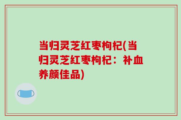 当归灵芝红枣枸杞(当归灵芝红枣枸杞：补血养颜佳品)-第1张图片-破壁灵芝孢子粉研究指南