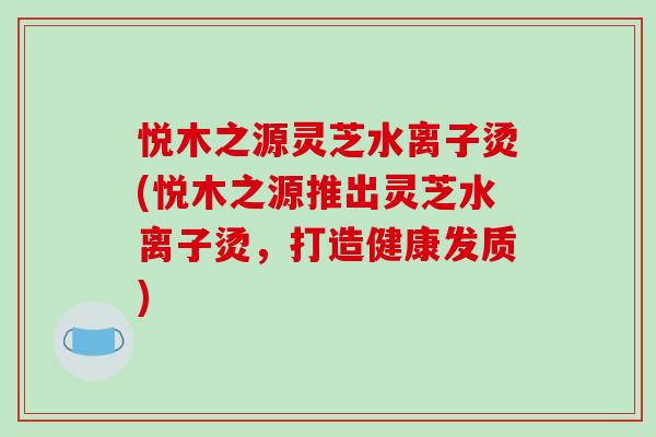 悦木之源灵芝水离子烫(悦木之源推出灵芝水离子烫,打造健康发质)-第1张图片-破壁灵芝孢子粉研究指南 悦木之源灵芝水离子烫(悦木之源推出灵芝水离子烫,打造健康发质)-第1张图片-破壁灵芝孢子粉研究指南