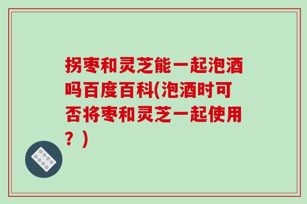 拐枣和灵芝能一起泡酒吗百度百科(泡酒时可否将枣和灵芝一起使用?)-第1张图片-破壁灵芝孢子粉研究指南 拐枣和灵芝能一起泡酒吗百度百科(泡酒时可否将枣和灵芝一起使用?)-第1张图片-破壁灵芝孢子粉研究指南