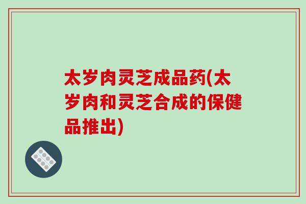 太岁肉灵芝成品药(太岁肉和灵芝合成的保健品推出)-第1张图片-破壁灵芝孢子粉研究指南