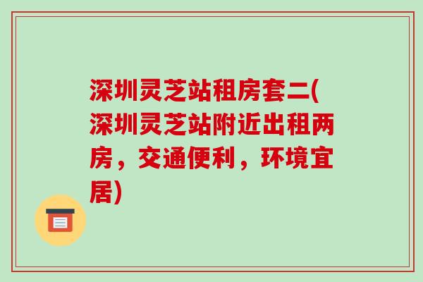 深圳灵芝站租房套二(深圳灵芝站附近出租两房,交通便利,环境宜居)-第1张图片-破壁灵芝孢子粉研究指南 深圳灵芝站租房套二(深圳灵芝站附近出租两房,交通便利,环境宜居)-第1张图片-破壁灵芝孢子粉研究指南