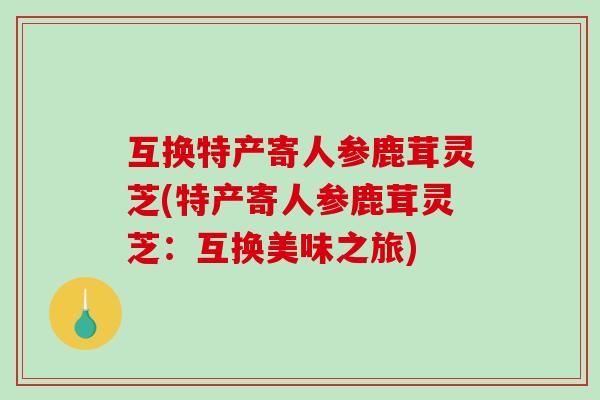 互换特产寄人参鹿茸灵芝(特产寄人参鹿茸灵芝:互换美味之旅)-第1张图片-破壁灵芝孢子粉研究指南 互换特产寄人参鹿茸灵芝(特产寄人参鹿茸灵芝:互换美味之旅)-第1张图片-破壁灵芝孢子粉研究指南