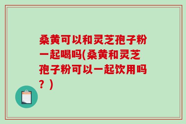 桑黄可以和灵芝孢子粉一起喝吗(桑黄和灵芝孢子粉可以一起饮用吗?)-第1张图片-破壁灵芝孢子粉研究指南 桑黄可以和灵芝孢子粉一起喝吗(桑黄和灵芝孢子粉可以一起饮用吗?)-第1张图片-破壁灵芝孢子粉研究指南