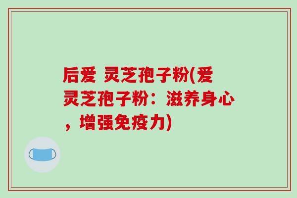 后爱 灵芝孢子粉(爱灵芝孢子粉：滋养身心，增强免疫力)-第1张图片-破壁灵芝孢子粉研究指南