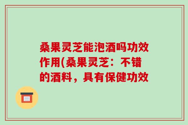 桑果灵芝能泡酒吗功效作用(桑果灵芝:不错的酒料,具有保健功效-第1张图片-破壁灵芝孢子粉研究指南 桑果灵芝能泡酒吗功效作用(桑果灵芝:不错的酒料,具有保健功效-第1张图片-破壁灵芝孢子粉研究指南
