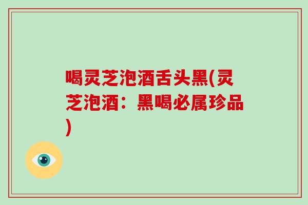 喝灵芝泡酒舌头黑(灵芝泡酒:黑喝必属珍品)-第1张图片-破壁灵芝孢子粉研究指南 喝灵芝泡酒舌头黑(灵芝泡酒:黑喝必属珍品)-第1张图片-破壁灵芝孢子粉研究指南