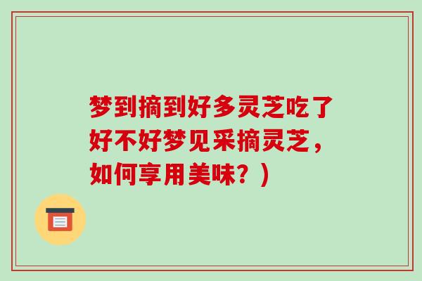 梦到摘到好多灵芝吃了好不好梦见采摘灵芝,如何享用美味?)-第1张图片-破壁灵芝孢子粉研究指南 梦到摘到好多灵芝吃了好不好梦见采摘灵芝,如何享用美味?)-第1张图片-破壁灵芝孢子粉研究指南
