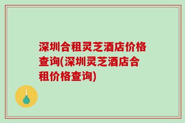 深圳合租灵芝酒店价格查询(深圳灵芝酒店合租价格查询)-第1张图片-破壁灵芝孢子粉研究指南 深圳合租灵芝酒店价格查询(深圳灵芝酒店合租价格查询)-第1张图片-破壁灵芝孢子粉研究指南