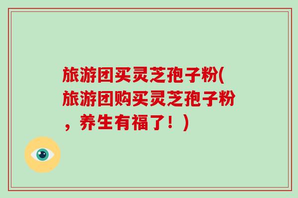 旅游团买灵芝孢子粉(旅游团购买灵芝孢子粉,养生有福了!)-第1张图片-破壁灵芝孢子粉研究指南 旅游团买灵芝孢子粉(旅游团购买灵芝孢子粉,养生有福了!)-第1张图片-破壁灵芝孢子粉研究指南