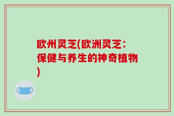 欧州灵芝(欧洲灵芝：保健与养生的神奇植物)-第1张图片-破壁灵芝孢子粉研究指南