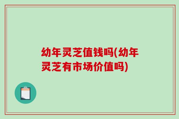 幼年灵芝值钱吗(幼年灵芝有市场价值吗)-第1张图片-破壁灵芝孢子粉研究指南 幼年灵芝值钱吗(幼年灵芝有市场价值吗)-第1张图片-破壁灵芝孢子粉研究指南