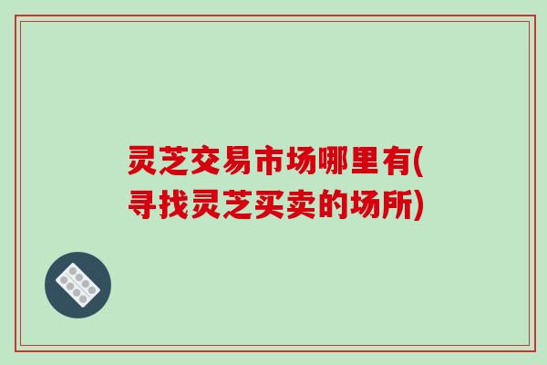 灵芝交易市场哪里有(寻找灵芝买卖的场所)-第1张图片-破壁灵芝孢子粉研究指南 灵芝交易市场哪里有(寻找灵芝买卖的场所)-第1张图片-破壁灵芝孢子粉研究指南