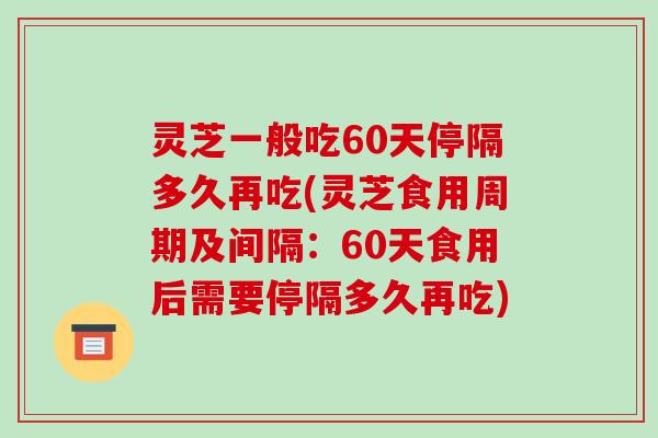 灵芝一般吃60天停隔多久再吃(灵芝食用周期及间隔:60天食用后需要停隔多久再吃)-第1张图片-破壁灵芝孢子粉研究指南 灵芝一般吃60天停隔多久再吃(灵芝食用周期及间隔:60天食用后需要停隔多久再吃)-第1张图片-破壁灵芝孢子粉研究指南