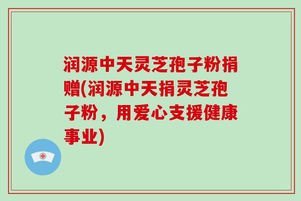 润源中天灵芝孢子粉捐赠(润源中天捐灵芝孢子粉,用爱心支援健康事业)-第1张图片-破壁灵芝孢子粉研究指南 润源中天灵芝孢子粉捐赠(润源中天捐灵芝孢子粉,用爱心支援健康事业)-第1张图片-破壁灵芝孢子粉研究指南
