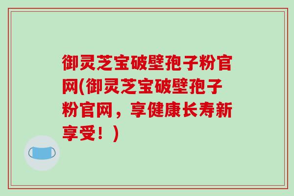 御灵芝宝破壁孢子粉官网(御灵芝宝破壁孢子粉官网,享健康长寿新享受!)-第1张图片-破壁灵芝孢子粉研究指南 御灵芝宝破壁孢子粉官网(御灵芝宝破壁孢子粉官网,享健康长寿新享受!)-第1张图片-破壁灵芝孢子粉研究指南