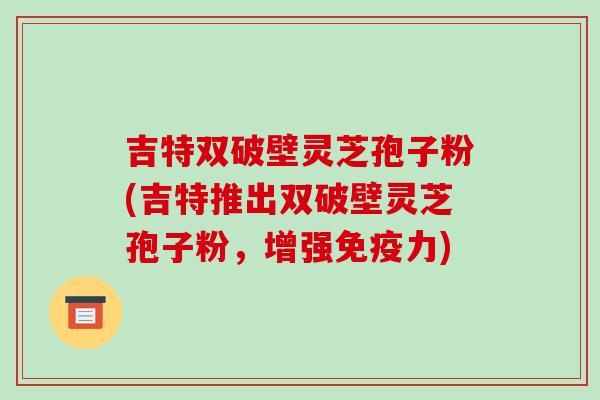 吉特双破壁灵芝孢子粉(吉特推出双破壁灵芝孢子粉,增强免疫力)-第1张图片-破壁灵芝孢子粉研究指南 吉特双破壁灵芝孢子粉(吉特推出双破壁灵芝孢子粉,增强免疫力)-第1张图片-破壁灵芝孢子粉研究指南
