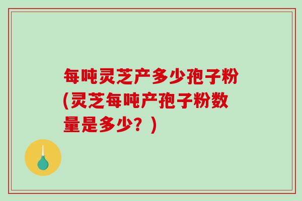 每吨灵芝产多少孢子粉(灵芝每吨产孢子粉数量是多少?)-第1张图片-破壁灵芝孢子粉研究指南 每吨灵芝产多少孢子粉(灵芝每吨产孢子粉数量是多少?)-第1张图片-破壁灵芝孢子粉研究指南