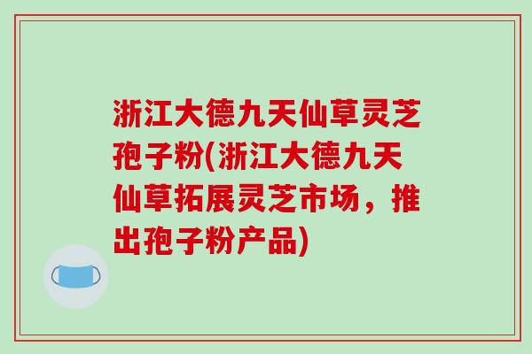 浙江大德九天仙草灵芝孢子粉(浙江大德九天仙草拓展灵芝市场,推出孢子粉产品)-第1张图片-破壁灵芝孢子粉研究指南 浙江大德九天仙草灵芝孢子粉(浙江大德九天仙草拓展灵芝市场,推出孢子粉产品)-第1张图片-破壁灵芝孢子粉研究指南
