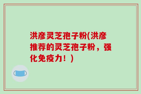 洪彦灵芝孢子粉(洪彦推荐的灵芝孢子粉,强化免疫力!)-第1张图片-破壁灵芝孢子粉研究指南 洪彦灵芝孢子粉(洪彦推荐的灵芝孢子粉,强化免疫力!)-第1张图片-破壁灵芝孢子粉研究指南