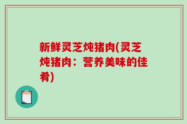 新鲜灵芝炖猪肉(灵芝炖猪肉：营养美味的佳肴)-第1张图片-破壁灵芝孢子粉研究指南