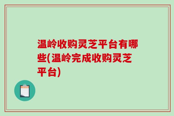 温岭收购灵芝平台有哪些(温岭完成收购灵芝平台)-第1张图片-破壁灵芝孢子粉研究指南