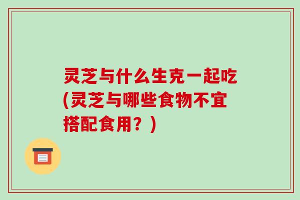 灵芝与什么生克一起吃(灵芝与哪些食物不宜搭配食用?)-第1张图片-破壁灵芝孢子粉研究指南 灵芝与什么生克一起吃(灵芝与哪些食物不宜搭配食用?)-第1张图片-破壁灵芝孢子粉研究指南