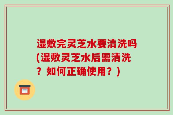 湿敷完灵芝水要清洗吗(湿敷灵芝水后需清洗?如何正确使用?)-第1张图片-破壁灵芝孢子粉研究指南 湿敷完灵芝水要清洗吗(湿敷灵芝水后需清洗?如何正确使用?)-第1张图片-破壁灵芝孢子粉研究指南