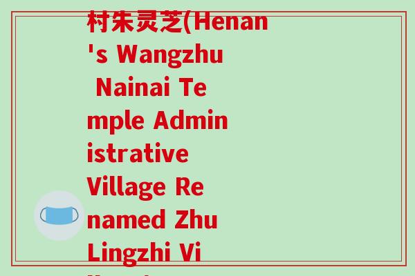 河南省王朱乃乃庙行政村朱灵芝(Henan's Wangzhu Nainai Temple Administrative Village Renamed Zhu Lingzhi Village)-第1张图片-破壁灵芝孢子粉研究指南 河南省王朱乃乃庙行政村朱灵芝(Henan's Wangzhu Nainai Temple Administrative Village Renamed Zhu Lingzhi Village)-第1张图片-破壁灵芝孢子粉研究指南