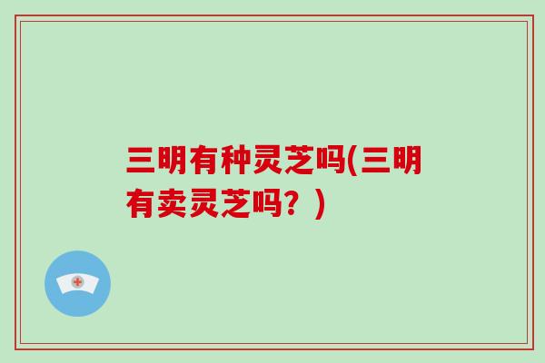 三明有种灵芝吗(三明有卖灵芝吗?)-第1张图片-破壁灵芝孢子粉研究指南 三明有种灵芝吗(三明有卖灵芝吗?)-第1张图片-破壁灵芝孢子粉研究指南