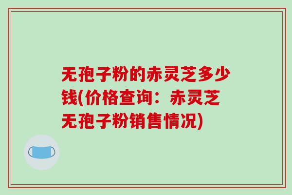 无孢子粉的赤灵芝多少钱(价格查询:赤灵芝无孢子粉销售情况)-第1张图片-破壁灵芝孢子粉研究指南 无孢子粉的赤灵芝多少钱(价格查询:赤灵芝无孢子粉销售情况)-第1张图片-破壁灵芝孢子粉研究指南