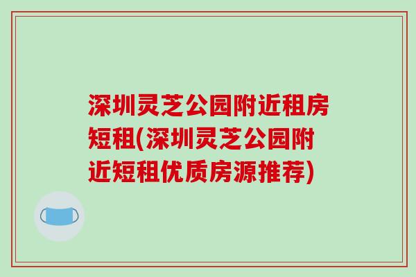深圳灵芝公园附近租房短租(深圳灵芝公园附近短租优质房源推荐)-第1张图片-破壁灵芝孢子粉研究指南 深圳灵芝公园附近租房短租(深圳灵芝公园附近短租优质房源推荐)-第1张图片-破壁灵芝孢子粉研究指南