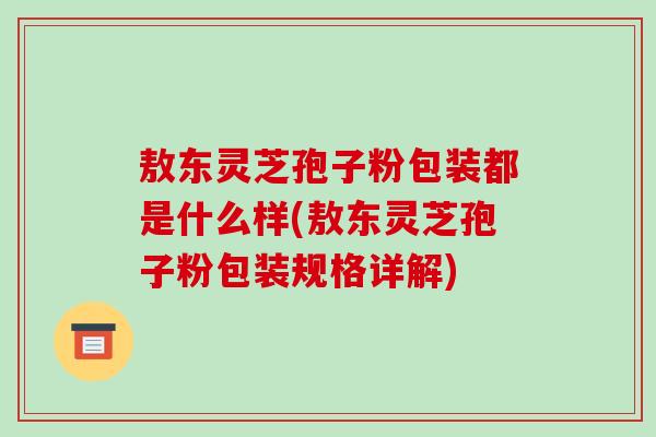 敖东灵芝孢子粉包装都是什么样(敖东灵芝孢子粉包装规格详解)-第1张图片-破壁灵芝孢子粉研究指南 敖东灵芝孢子粉包装都是什么样(敖东灵芝孢子粉包装规格详解)-第1张图片-破壁灵芝孢子粉研究指南