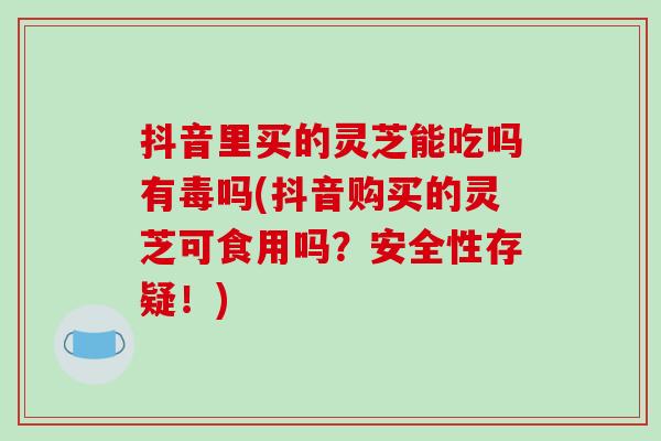 抖音里买的灵芝能吃吗有毒吗(抖音购买的灵芝可食用吗？安全性存疑！)-第1张图片-破壁灵芝孢子粉研究指南