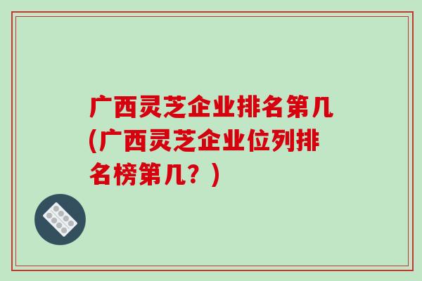 广西灵芝企业排名第几(广西灵芝企业位列排名榜第几？)-第1张图片-破壁灵芝孢子粉研究指南