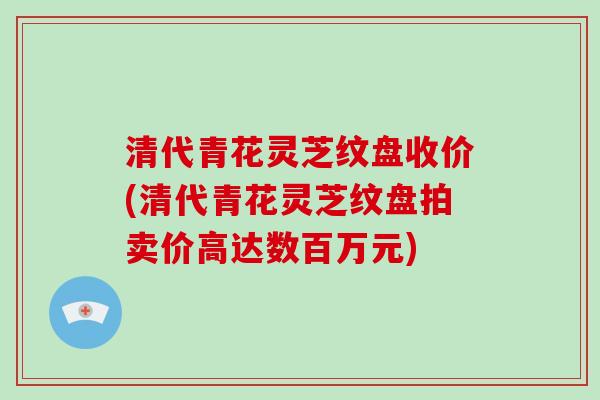 清代青花灵芝纹盘收价(清代青花灵芝纹盘拍卖价高达数百万元)-第1张图片-破壁灵芝孢子粉研究指南 清代青花灵芝纹盘收价(清代青花灵芝纹盘拍卖价高达数百万元)-第1张图片-破壁灵芝孢子粉研究指南