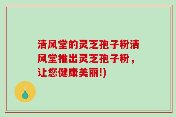 清风堂的灵芝孢子粉清风堂推出灵芝孢子粉，让您健康美丽!)-第1张图片-破壁灵芝孢子粉研究指南