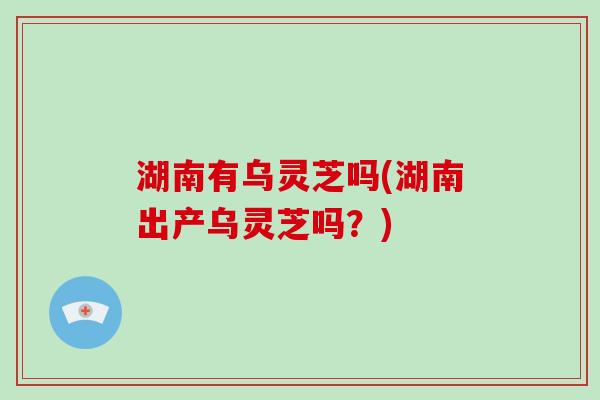湖南有乌灵芝吗(湖南出产乌灵芝吗？)-第1张图片-破壁灵芝孢子粉研究指南