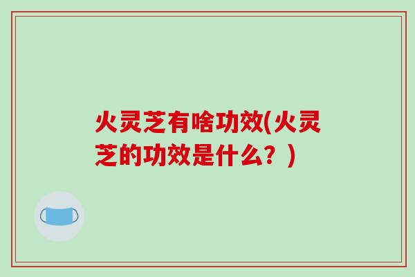 火灵芝有啥功效(火灵芝的功效是什么?)-第1张图片-破壁灵芝孢子粉研究指南 火灵芝有啥功效(火灵芝的功效是什么?)-第1张图片-破壁灵芝孢子粉研究指南